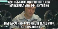 а чтобы агитация проходила максимально эффективно мы захуячим огромный телевизор тебе в грузовик