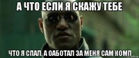 а что если я скажу тебе что я спал, а оаботал за меня сам комп