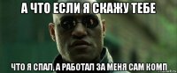 а что если я скажу тебе что я спал, а работал за меня сам комп