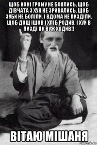 щоб коні грому не боялись, щоб дівчата з хуя не зривались, щоб зуби не боліли, і вдома не пизділи, щоб дощ ішов і хліб родив, і хуй в пизді як вуж ходив!! вітаю мішаня