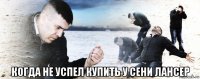  когда не успел купить у сени лансер