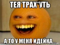 тея трах*уть а то у меня идейка…