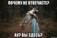 почему не отвечаете? ау? вы здесь?