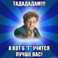 тадададам!!! а вот 6 "г" учится лучше вас!