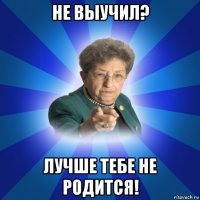 не выучил? лучше тебе не родится!