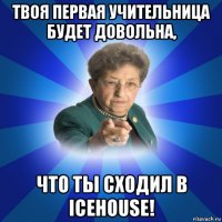 твоя первая учительница будет довольна, что ты сходил в icehouse!