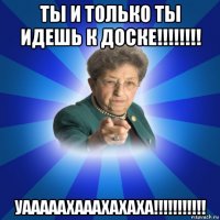 ты и только ты идешь к доске!!!!!!!! уааааахааахахаха!!!!!!!!!!!