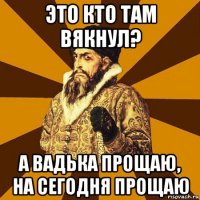 это кто там вякнул? а вадька прощаю, на сегодня прощаю