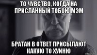 то чувство, когда на присланный тобою мэм братан в ответ присылают какую то хуйню