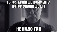 ты оставляешь коммент,а потом удаляешь его не надо так