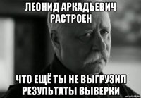 леонид аркадьевич растроен что ещё ты не выгрузил результаты выверки