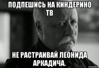 подпешись на киндерино тв не растраивай леонида аркадича.