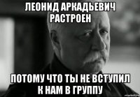 леонид аркадьевич растроен потому что ты не вступил к нам в группу