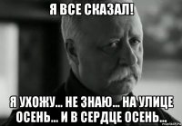 я все сказал! я ухожу... не знаю... на улице осень... и в сердце осень...