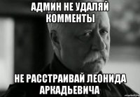 админ не удаляй комменты не расстраивай леонида аркадьевича