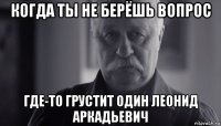 когда ты не берёшь вопрос где-то грустит один леонид аркадьевич