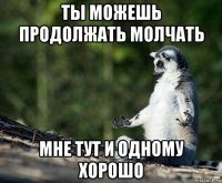 ты можешь продолжать молчать мне тут и одному хорошо