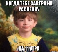 когда тебе завтра на распевку на 11 утра