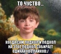 то чуство... когда сам подкол и подкол на этот подкол собирает одинаково лайков:/