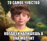 то самое чувство когда ей напишешь а она молчит