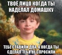 твоё лицо когда ты наделал домашку тебе ставили два, а когда ты сделал тебя не спросили