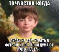 то чувство, когда лисак не даёт играть в футбол, и все тёлки думают, что я ботан