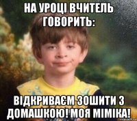 на уроці вчитель говорить: відкриваєм зошити з домашкою! моя міміка!