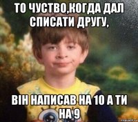 то чуство,когда дал списати другу, він написав на 10 а ти на 9