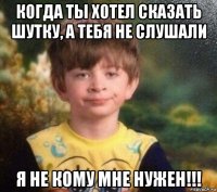 когда ты хотел сказать шутку, а тебя не слушали я не кому мне нужен!!!