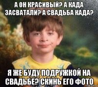 а он красивый? а када засватали? а свадьба када? я же буду подружкой на свадьбе? скинь его фото