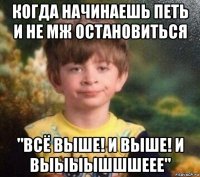 когда начинаешь петь и не мж остановиться "всё выше! и выше! и выыыышшшеее"