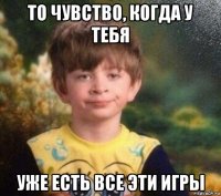 то чувство, когда у тебя уже есть все эти игры