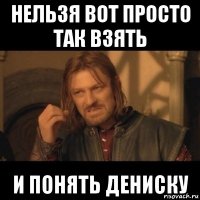 нельзя вот просто так взять и понять дениску