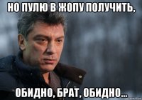 но пулю в жопу получить, обидно, брат, обидно...