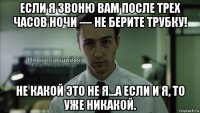 если я звоню вам после трех часов ночи — не берите трубку! не какой это не я...а если и я, то уже никакой.