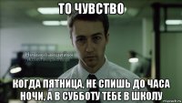 то чувство когда пятница, не спишь до часа ночи, а в субботу тебе в школу