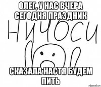 олег, у нас вчера сегодня праздник сказала настя будем пить