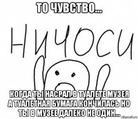 то чувство... когда ты насрал в туалете музея а туалетная бумага кончилась но ты в музее далеко не один...