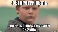 -сы протри пыль - да не пап, давай масанем сначала