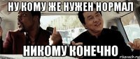 ну кому же нужен нормал никому конечно