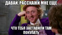 давай, расскажи мне еще что тебя заставили там покупать