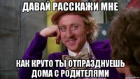 давай расскажи мне как круто ты отпразднуешь дома с родителями