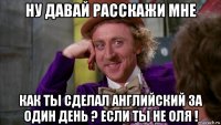 ну давай расскажи мне как ты сделал английский за один день ? если ты не оля !