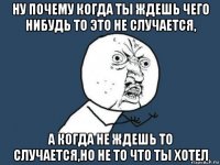 ну почему когда ты ждешь чего нибудь то это не случается, а когда не ждешь то случается,но не то что ты хотел