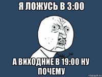 я ложусь в 3:00 а виходние в 19:00 ну почему