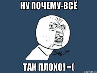 ну почему-всё так плохо! =(