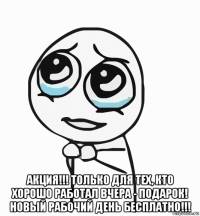  акция!!! только для тех, кто хорошо работал вчера - подарок! новый рабочий день бесплатно!!!