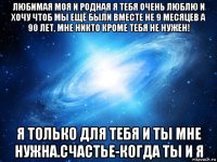 любимая моя и родная я тебя очень люблю и хочу чтоб мы ещё были вместе не 9 месяцев а 90 лет, мне никто кроме тебя не нужен! я только для тебя и ты мне нужна.счастье-когда ты и я