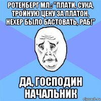 ротенберг мл.: "плати, сука, тройную цену за платон, нехер было бастовать, раб!" да, господин начальник