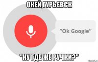 окей,гурьевск "ну где же ручки?"